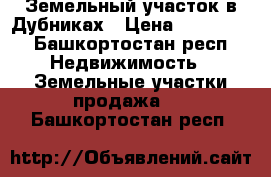 Земельный участок в Дубниках › Цена ­ 150 000 - Башкортостан респ. Недвижимость » Земельные участки продажа   . Башкортостан респ.